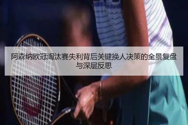 阿森纳欧冠淘汰赛失利背后关键换人决策的全景复盘与深层反思