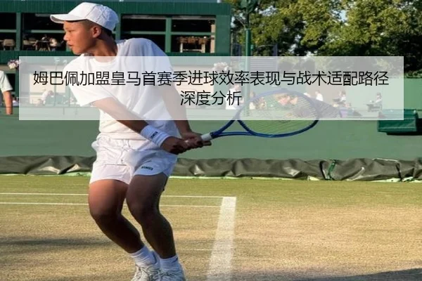 姆巴佩加盟皇马首赛季进球效率表现与战术适配路径深度分析