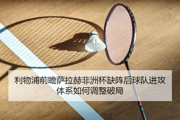 利物浦前瞻萨拉赫非洲杯缺阵后球队进攻体系如何调整破局