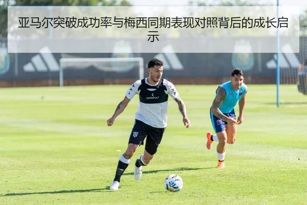 亚马尔突破成功率与梅西同期表现对照背后的成长启示