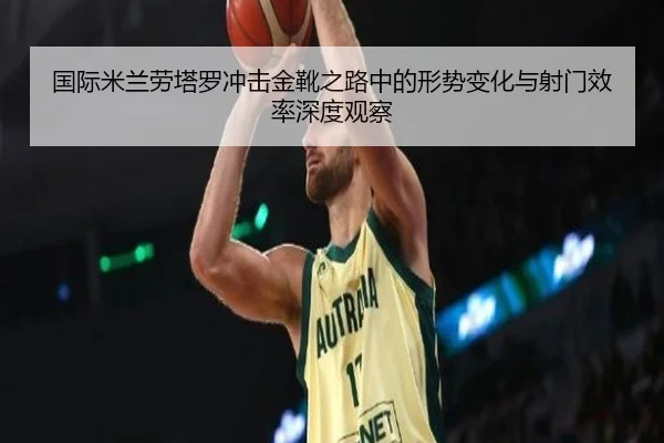 国际米兰劳塔罗冲击金靴之路中的形势变化与射门效率深度观察