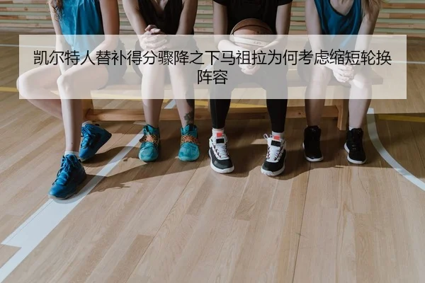 凯尔特人替补得分骤降之下马祖拉为何考虑缩短轮换阵容
