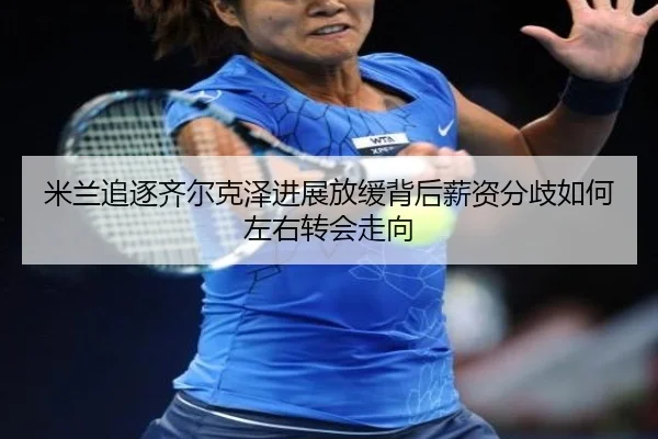 米兰追逐齐尔克泽进展放缓背后薪资分歧如何左右转会走向